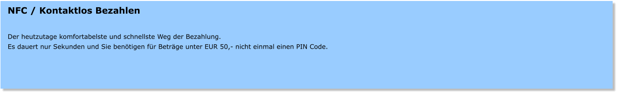 NFC / Kontaktlos Bezahlen   Der heutzutage komfortabelste und schnellste Weg der Bezahlung. Es dauert nur Sekunden und Sie benötigen für Beträge unter EUR 50,- nicht einmal einen PIN Code.